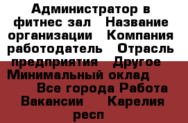 Администратор в фитнес-зал › Название организации ­ Компания-работодатель › Отрасль предприятия ­ Другое › Минимальный оклад ­ 25 000 - Все города Работа » Вакансии   . Карелия респ.